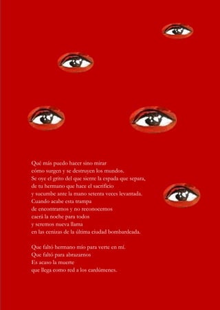 17
Qué más puedo hacer sino mirar
cómo surgen y se destruyen los mundos.
Se oye el grito del que siente la espada que separa,
de tu hermano que hace el sacrificio
y sucumbe ante la mano setenta veces levantada.
Cuando acabe esta trampa
de encontrarnos y no reconocernos
caerá la noche para todos
y seremos nueva llama
en las cenizas de la última ciudad bombardeada.
Que faltó hermano mío para verte en mí.
Que faltó para abrazarnos
Es acaso la muerte
que llega como red a los cardúmenes.
 