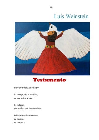 18
Luis Weinstein
TESTAMENTO
En el principio, el milagro
El milagro de la realidad,
de que exista el ser.
El milagro,
madre de todos los asombros.
Principio de los universos,
de la vida,
de nosotros.
Testamento
 