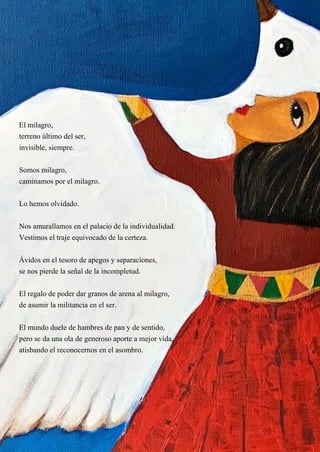 19
El milagro,
terreno último del ser,
invisible, siempre.
Somos milagro,
caminamos por el milagro.
Lo hemos olvidado.
Nos amurallamos en el palacio de la individualidad.
Vestimos el traje equivocado de la certeza.
Ávidos en el tesoro de apegos y separaciones,
se nos pierde la señal de la incompletud.
El regalo de poder dar granos de arena al milagro,
de asumir la militancia en el ser.
El mundo duele de hambres de pan y de sentido,
pero se da una ola de generoso aporte a mejor vida,
atisbando el reconocernos en el asombro.
 