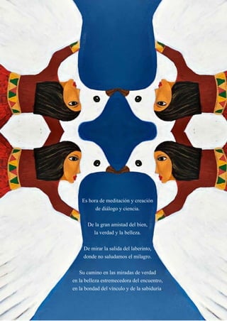 20
Es hora de meditación y creación
de diálogo y ciencia.
De la gran amistad del bien,
la verdad y la belleza.
De mirar la salida del laberinto,
donde no saludamos el milagro.
Su camino en las miradas de verdad
en la belleza estremecedora del encuentro,
en la bondad del vínculo y de la sabiduría.
 