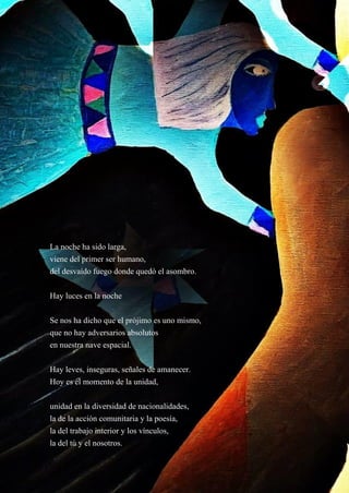 21
La noche ha sido larga,
viene del primer ser humano,
del desvaído fuego donde quedó el asombro.
Hay luces en la noche
Se nos ha dicho que el prójimo es uno mismo,
que no hay adversarios absolutos
en nuestra nave espacial.
Hay leves, inseguras, señales de amanecer.
Hoy es el momento de la unidad,
unidad en la diversidad de nacionalidades,
la de la acción comunitaria y la poesía,
la del trabajo interior y los vínculos,
la del tú y el nosotros.
 