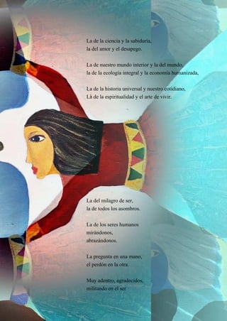 22
La de la ciencia y la sabiduría,
la del amor y el desapego.
La de nuestro mundo interior y la del mundo,
la de la ecología integral y la economía humanizada,
La de la historia universal y nuestro cotidiano,
La de la espiritualidad y el arte de vivir.
La del milagro de ser,
la de todos los asombros.
La de los seres humanos
mirándonos,
abrazándonos.
La pregunta en una mano,
el perdón en la otra.
Muy adentro, agradecidos,
militando en el ser
 