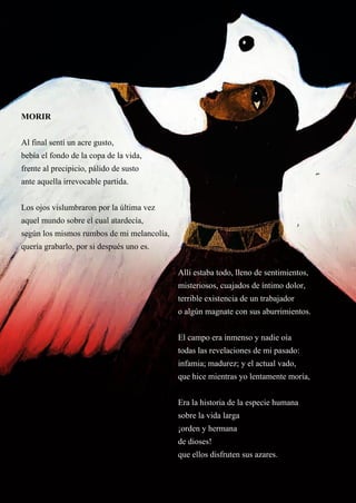23
MORIR
MORIR
Al final sentí un acre gusto,
bebía el fondo de la copa de la vida,
frente al precipicio, pálido de susto
ante aquella irrevocable partida.
Los ojos vislumbraron por la última vez
aquel mundo sobre el cual atardecía,
según los mismos rumbos de mi melancolía,
quería grabarlo, por si después uno es.
Allí estaba todo, lleno de sentimientos,
misteriosos, cuajados de íntimo dolor,
terrible existencia de un trabajador
o algún magnate con sus aburrimientos.
El campo era inmenso y nadie oía
todas las revelaciones de mi pasado:
infamia; madurez; y el actual vado,
que hice mientras yo lentamente moría,
Era la historia de la especie humana
sobre la vida larga
¡orden y hermana
de dioses!
que ellos disfruten sus azares.
 