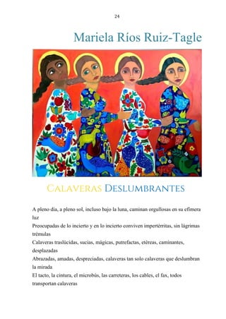 24
Mariela Ríos Ruiz-Tagle
CALAVERAS DESLUMBRANTES
A pleno día, a pleno sol, incluso bajo la luna, caminan orgullosas en su efímera
luz
Preocupadas de lo incierto y en lo incierto conviven impertérritas, sin lágrimas
trémulas
Calaveras traslúcidas, sucias, mágicas, putrefactas, etéreas, caminantes,
desplazadas
Abrazadas, amadas, despreciadas, calaveras tan solo calaveras que deslumbran
la mirada
El tacto, la cintura, el microbús, las carreteras, los cables, el fax, todos
transportan calaveras
Calaveras Deslumbrantes
 