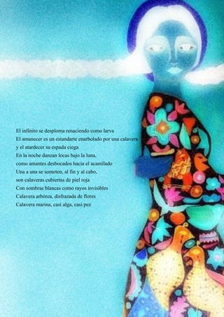 25
El infinito se desploma renaciendo como larva
El amanecer es un estandarte enarbolado por una calavera
y el atardecer su espada ciega
En la noche danzan locas bajo la luna,
como amantes desbocados hacia el acantilado
Una a una se someten, al fin y al cabo,
son calaveras cubiertas de piel roja
Con sombras blancas como rayos invisibles
Calavera arbórea, disfrazada de flores
Calavera marina, casi alga, casi pez
 