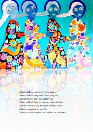 26
Calavera pétrea, en museos y cementerios
Calavera animal con garras, fauces y rugidos
Calavera insecto que vuela, repta y teje
Calavera sideral, hombres, aliens y clones infinitos
Calaveras rockeras que dreamean en electro activo
Calaveras suaves de un solo día
Calaveras revolucionarias que cambian las estaciones
 