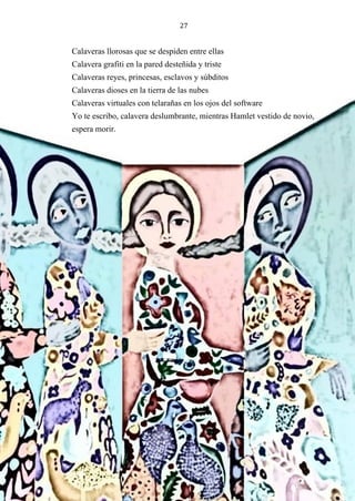 27
Calaveras llorosas que se despiden entre ellas
Calavera grafiti en la pared desteñida y triste
Calaveras reyes, princesas, esclavos y súbditos
Calaveras dioses en la tierra de las nubes
Calaveras virtuales con telarañas en los ojos del software
Yo te escribo, calavera deslumbrante, mientras Hamlet vestido de novio,
espera morir.
 