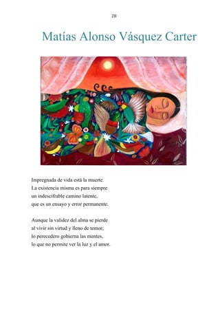 28
Matías Alonso Vásquez Carter
Impregnada de vida está la muerte.
La existencia misma es para siempre
un indescifrable camino latente,
que es un ensayo y error permanente.
Aunque la validez del alma se pierde
al vivir sin virtud y lleno de temor;
lo perecedero gobierna las mentes,
lo que no permite ver la luz y el amor.
 