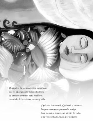 29
Discípulos de los conceptos superfluos
que no apaciguan la búsqueda divina
de carácter trémulo, pero melifluo,
inundado de lo mismo: muerte y vida.
¿Qué será la muerte? ¿Qué será la muerte?
Preguntamos con apasionada intriga.
Para mí, un obsequio, un aliento de vida...
Una vez confiado, vivirá por siempre.
 