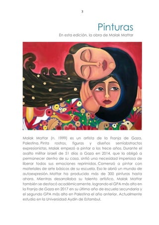 3
Pinturas
En esta edición, la obra de Malak Mattar
Malak Mattar (n. 1999) es un artista de la Franja de Gaza,
Palestina. Pinta rostros, figuras y diseños semiabstractos
expresionistas. Malak empezó a pintar a los trece años. Durante el
asalto militar israelí de 51 días a Gaza en 2014, que la obligó a
permanecer dentro de su casa, sintió una necesidad imperiosa de
liberar todas sus emociones reprimidas. Comenzó a pintar con
materiales de arte básicos de su escuela. Eso le abrió un mundo de
autoexpresión. Mattar ha producido más de 300 pinturas hasta
ahora. Mientras desarrollaba su talento artístico, Malak Mattar
también se destacó académicamente, logrando el GPA más alto en
la Franja de Gaza en 2017 en su último año de escuela secundaria y
el segundo GPA más alto en Palestina el año anterior. Actualmente
estudia en la Universidad Aydin de Estambul.
 
