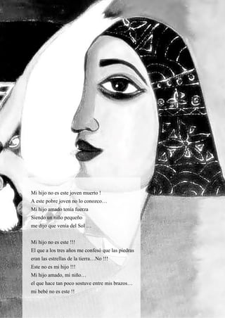 31
Mi hijo no es este joven muerto !
A este pobre joven no lo conozco…
Mi hijo amado tenía fuerza
Siendo un niño pequeño
me dijo que venía del Sol …
Mi hijo no es este !!!
El que a los tres años me confesó que las piedras
eran las estrellas de la tierra…No !!!
Este no es mi hijo !!!
Mi hijo amado, mi niño…
el que hace tan poco sostuve entre mis brazos…
mi bebé no es este !!
 