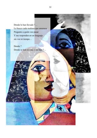 32
Donde lo han llevado ?…
Lo busco cada mañana que amanece
Pregunto a quién veo pasar
Y me responden en un lenguaje
sin voz ni tiempo…
Donde ?
Donde se han llevado a mi hijo ?…
 