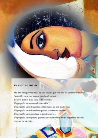 33
UN SACO DE POLVO
Me han entregado un saco de raso oscuro que contiene las cenizas de mi hijo.
Sostenido entre mis manos, percibo el lamento…
El tuyo, el mío, el de tanta vida delirante.
Un pequeño saco contendrá una vida ?…
Un pequeño saco de cenizas en las manos de una madre rota.
Un pequeño saco de cenizas que me entierra sus espinas.
Un pequeño saco que clava y que desangra…
Un pequeño saco que me quema y que destroza la última esperanza de verlo
regresar de su viaje…
 