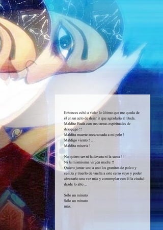 34
Entonces echó a volar lo último que me queda de
él en un acto de dejar ir que agradaría al Buda.
Maldito Buda con sus tareas espirituales de
desapego !!
Maldita muerte encaramada a mi pelo !
Maldigo viento ! …
Maldita miseria !
No quiero ser ni la devota ni la santa !!
Ni la mismísima virgen madre !!
Quiero juntar uno a uno los granitos de polvo y
ceniza y traerlo de vuelta a este cerro suyo y poder
abrazarlo una vez más y contemplar con él la ciudad
desde lo alto…
Sólo un minuto
Sólo un minuto
más.
 