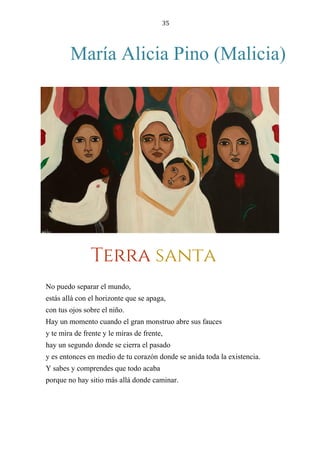 35
María Alicia Pino (Malicia)
TERRA SANTA
No puedo separar el mundo,
estás allá con el horizonte que se apaga,
con tus ojos sobre el niño.
Hay un momento cuando el gran monstruo abre sus fauces
y te mira de frente y le miras de frente,
hay un segundo donde se cierra el pasado
y es entonces en medio de tu corazón donde se anida toda la existencia.
Y sabes y comprendes que todo acaba
porque no hay sitio más allá donde caminar.
Terra santa
 