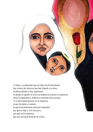 36
Y sabes y comprendes que en cada rincón del planeta
hay cientos de silencios que han llegado a su hora,
la última donde no hay argumento
ni deuda ni espanto ni aviso ni mañana ni razones ni urgencias.
Sólo el implacable y definitivo momento de la muerte.
Y es ahí cuando piensas en la respuesta,
la que les darás si mueren,
la que necesariamente merecen responder:
por qué te traje a vivir tan poco,
por qué en el comienzo,
por qué este gran absurdo de existir.
 