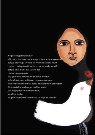 37
No puedo separar el mundo,
allá está el horizonte que se apaga porque lo hemos permitido,
porque nadie supo levantar los brazos ni salvar a nadie,
porque el halo gris azúfrico de la muerte nos ha vencido,
porque antes estaba allá y ahora acá,
porque en un segundo
soy quien llora en Gaza por los niños muertos,
sofocados de muerte, blancos como una mariposa,
fríos como los cristales de donde emana la orden del disparo,
fríos, vaciados, sin los ojos en el horizonte,
con tres pájaros volando anónimos,
sin olor a hierba,
sin pisar la crujiente alfombra de las hojas en su otoño.
 