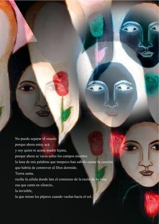 38
No puedo separar el mundo
porque ahora estoy acá
y soy quien te acuna madre lejana,
porque ahora se vacía sobre los campos muertos
la luna de mis palabras que tampoco han sabido cantar la canción
que habría de conmover al Dios dormido.
Tierra santa,
recibe la célula donde late el comienzo de la razón de la vida,
esa que canta en silencio,
la invisible,
la que miran los pájaros cuando vuelan hacia el sol.
 