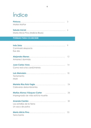 4
Índice
Pinturas…………………………………………………………. 3
Malak Mattar
Saludo Inicial…………………………………………………… 6
María Alicia Pino (Malicia Blues)
POEMAS PARA CO.INCIDIR
Inés Zeiss ……………………………………………………… 9
Caminaré despacio
Ese día
Alejandro Illanes……………………………………………… 12
Amanecí dormido
Juan Carlos Vera……………………………………………… 14
Como red a los cardúmenes
Luis Weinstein…………………………………………………… 18
Testamento
Morir
Mariela Ríos Ruiz-Tagle………………………………………. 24
Calaveras deslumbrantes
Matías Alonso Vásquez Carter …………………………. 28
Impregnada de vida está la muerte
Ananda Carrión ………………………………………………. 30
Las estrellas de la tierra
Un saco de polvo
María Alicia Pino……………………………………………… 35
Terra Santa
 