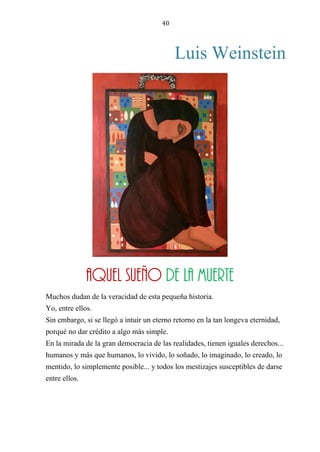 40
Luis Weinstein
AQUEL SUEÑO DE LA MUERTE
Muchos dudan de la veracidad de esta pequeña historia.
Yo, entre ellos.
Sin embargo, si se llegó a intuir un eterno retorno en la tan longeva eternidad,
porqué no dar crédito a algo más simple.
En la mirada de la gran democracia de las realidades, tienen iguales derechos...
humanos y más que humanos, lo vivido, lo soñado, lo imaginado, lo creado, lo
mentido, lo simplemente posible... y todos los mestizajes susceptibles de darse
entre ellos.
Aquel sueño de la muerte
 