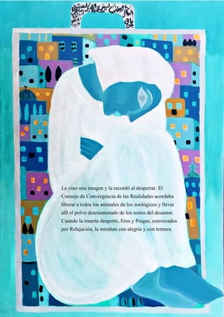 42
Le vino una imagen y la recordó al despertar. El
Consejo de Convergencia de las Realidades acordaba
liberar a todos los animales de los zoológicos y llevar
allí el polvo desenamorado de los restos del desamor.
Cuando la muerte despertó, Eros y Psique, convocados
por Relajación, la miraban con alegría y con ternura.
 