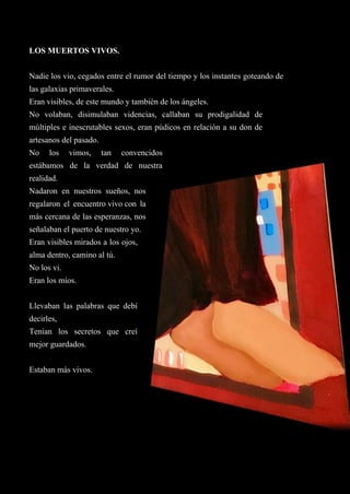 43
LOS MUERTOS VIVOS.
Nadie los vio, cegados entre el rumor del tiempo y los instantes goteando de
las galaxias primaverales.
Eran visibles, de este mundo y también de los ángeles.
No volaban, disimulaban videncias, callaban su prodigalidad de
múltiples e inescrutables sexos, eran púdicos en relación a su don de
artesanos del pasado.
No los vimos, tan convencidos
estábamos de la verdad de nuestra
realidad.
Nadaron en nuestros sueños, nos
regalaron el encuentro vivo con la
más cercana de las esperanzas, nos
señalaban el puerto de nuestro yo.
Eran visibles mirados a los ojos,
alma dentro, camino al tú.
No los vi.
Eran los míos.
Llevaban las palabras que debí
decirles,
Tenían los secretos que creí
mejor guardados.
Estaban más vivos.
 