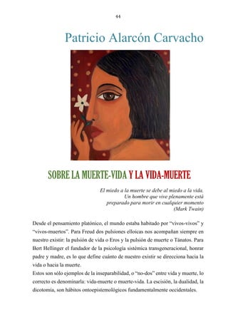 44
Patricio Alarcón Carvacho
SOBRE LA MUERTE-VIDA Y LA VIDA-MUERTE
El miedo a la muerte se debe al miedo a la vida.
Un hombre que vive plenamente está
preparado para morir en cualquier momento
(Mark Twain)
Desde el pensamiento platónico, el mundo estaba habitado por “vivos-vivos” y
“vivos-muertos”. Para Freud dos pulsiones elloicas nos acompañan siempre en
nuestro existir: la pulsión de vida o Eros y la pulsión de muerte o Tánatos. Para
Bert Hellinger el fundador de la psicología sistémica transgeneracional, honrar
padre y madre, es lo que define cuánto de nuestro existir se direcciona hacia la
vida o hacia la muerte.
Estos son sólo ejemplos de la inseparabilidad, o “no-dos” entre vida y muerte, lo
correcto es denominarla: vida-muerte o muerte-vida. La escisión, la dualidad, la
dicotomía, son hábitos ontoepistemológicos fundamentalmente occidentales.
SOBRE LA MUERTE-VIDA Y LA VIDA-MUERTE
 