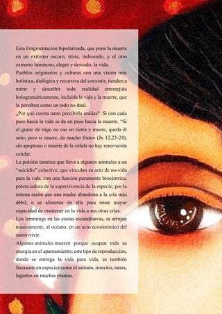 45
Esta Fragmentación bipolarizada, que pone la muerte
en un extremo oscuro, triste, indeseado, y el otro
extremo luminoso, alegre y deseado, la vida.
Pueblos originarios y culturas con una visión más
holística, dialógica y recursiva del coexistir, tienden a
mirar y describir toda realidad entretejida
hologramáticamente, incluida la vida y la muerte, que
la perciben como un todo no dual.
¿Por qué cuesta tanto percibirla unidas? Si con cada
paso hacia la vida se da un paso hacia la muerte. “Si
el grano de trigo no cae en tierra y muere, queda él
solo; pero si muere, da mucho fruto» (Jn 12,23-24),
sin apoptosis o muerte de la célula no hay renovación
celular.
La pulsión tanática que lleva a algunos animales a un
“suicidio” colectivo, que vinculan su acto de no-vida
para la vida, con una función puramente biocéntrica,
potenciadora de la supervivencia de la especie; por la
misma razón que una madre abandona a la cría más
débil, o se alimenta de ella para tener mayor
capacidad de mantener en la vida a sus otras crías.
Los lemmings en las costas escandinavas, se arrojan
masivamente, al océano, en un acto ecosistémico del
morir-vivir.
Algunos animales mueren porque ocupan toda su
energía en el apareamiento; este tipo de reproducción,
donde se entrega la vida para vida, es también
frecuente en especies como el salmón, insectos, ranas,
lagartos en muchas plantas.
 