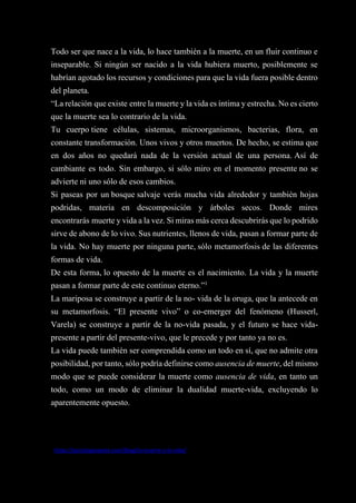 46
Todo ser que nace a la vida, lo hace también a la muerte, en un fluir continuo e
inseparable. Si ningún ser nacido a la vida hubiera muerto, posiblemente se
habrían agotado los recursos y condiciones para que la vida fuera posible dentro
del planeta.
“La relación que existe entre la muerte y la vida es íntima y estrecha. No es cierto
que la muerte sea lo contrario de la vida.
Tu cuerpo tiene células, sistemas, microorganismos, bacterias, flora, en
constante transformación. Unos vivos y otros muertos. De hecho, se estima que
en dos años no quedará nada de la versión actual de una persona. Así de
cambiante es todo. Sin embargo, si sólo miro en el momento presente no se
advierte ni uno sólo de esos cambios.
Si paseas por un bosque salvaje verás mucha vida alrededor y también hojas
podridas, materia en descomposición y árboles secos. Donde mires
encontrarás muerte y vida a la vez. Si miras más cerca descubrirás que lo podrido
sirve de abono de lo vivo. Sus nutrientes, llenos de vida, pasan a formar parte de
la vida. No hay muerte por ninguna parte, sólo metamorfosis de las diferentes
formas de vida.
De esta forma, lo opuesto de la muerte es el nacimiento. La vida y la muerte
pasan a formar parte de este continuo eterno.”1
La mariposa se construye a partir de la no- vida de la oruga, que la antecede en
su metamorfosis. “El presente vivo” o co-emerger del fenómeno (Husserl,
Varela) se construye a partir de la no-vida pasada, y el futuro se hace vida-
presente a partir del presente-vivo, que le precede y por tanto ya no es.
La vida puede también ser comprendida como un todo en sí, que no admite otra
posibilidad, por tanto, sólo podría definirse como ausencia de muerte, del mismo
modo que se puede considerar la muerte como ausencia de vida, en tanto un
todo, como un modo de eliminar la dualidad muerte-vida, excluyendo lo
aparentemente opuesto.
1
https://psicologiayeste.com/blog/la-muerte-y-la-vida/
 