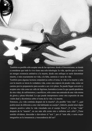 47
También es posible sólo aceptar una de las opciones; desde el biocentrismo, se tiende
a considerar que todo lo vivo tiene una sola teleología: la vida, opción que se resiste
en otorgar existencia entitativa a la muerte, desde este enfoque se suele denominar
muerte, o más exactamente no-vida, a la falta, carencia o vacío de vida.
También para algunas lecturas estipulativas sobre el tema, la vida es la muerte y sólo
con la muerte se inicia la verdadera vida, como una especie de peudo-vida, como un
camino previo preparatorio para acceder a un vivir pleno. Se puede llegar convertir y
aceptar esta vida como un valle de lágrimas, karmática (como lo que quedó pendiente
de otra vida), de sufrimientos y sacrificios, sólo como una antesala de una vida eterna
de gloria y plena felicidad. Lo que puede interpretarse como otra expresión de una
visión dual y dicotómica sobre el tema de la vida y la muerte.
Entonces, ¿La vida continúa después de la muerte? ¿Es posible “otra vida” ?, ¿qué
podría tener de diferente a esta vida habitando un cuerpo? ¿Saberlo, puede tener algún
impacto positivo sobre la vida vinculada con el cuerpo físico? ¿Y si hay “vida”
después de la “muerte”, en ese más allá existe otro o infinitos más allás? ¿Tiene
sentido olvidarse, descuidar o desvalorar el “acá “, por el “más allá, o sería mejor
integrarlos en la inmanencia y trascendencia del ser?
 