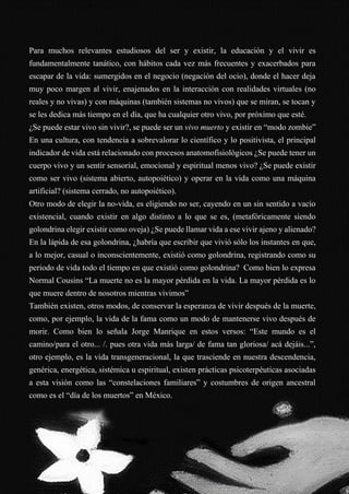 48
Para muchos relevantes estudiosos del ser y existir, la educación y el vivir es
fundamentalmente tanático, con hábitos cada vez más frecuentes y exacerbados para
escapar de la vida: sumergidos en el negocio (negación del ocio), donde el hacer deja
muy poco margen al vivir, enajenados en la interacción con realidades virtuales (no
reales y no vivas) y con máquinas (también sistemas no vivos) que se miran, se tocan y
se les dedica más tiempo en el día, que ha cualquier otro vivo, por próximo que esté.
¿Se puede estar vivo sin vivir?, se puede ser un vivo muerto y existir en “modo zombie”
En una cultura, con tendencia a sobrevalorar lo científico y lo positivista, el principal
indicador de vida está relacionado con procesos anatomofisiológicos ¿Se puede tener un
cuerpo vivo y un sentir sensorial, emocional y espiritual menos vivo? ¿Se puede existir
como ser vivo (sistema abierto, autopoiético) y operar en la vida como una máquina
artificial? (sistema cerrado, no autopoiético).
Otro modo de elegir la no-vida, es eligiendo no ser, cayendo en un sin sentido a vacío
existencial, cuando existir en algo distinto a lo que se es, (metafóricamente siendo
golondrina elegir existir como oveja) ¿Se puede llamar vida a ese vivir ajeno y alienado?
En la lápida de esa golondrina, ¿habría que escribir que vivió sólo los instantes en que,
a lo mejor, casual o inconscientemente, existió como golondrina, registrando como su
periodo de vida todo el tiempo en que existió como golondrina? Como bien lo expresa
Normal Cousins “La muerte no es la mayor pérdida en la vida. La mayor pérdida es lo
que muere dentro de nosotros mientras vivimos”
También existen, otros modos, de conservar la esperanza de vivir después de la muerte,
como, por ejemplo, la vida de la fama como un modo de mantenerse vivo después de
morir. Como bien lo señala Jorge Manrique en estos versos: “Este mundo es el
camino/para el otro... /. pues otra vida más larga/ de fama tan gloriosa/ acá dejáis...”,
otro ejemplo, es la vida transgeneracional, la que trasciende en nuestra descendencia,
genérica, energética, sistémica u espiritual, existen prácticas psicoterpéuticas asociadas
a esta visión como las “constelaciones familiares” y costumbres de origen ancestral
como es el “día de los muertos” en México.
 