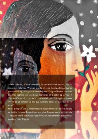 49
Albert Einstein, explicita este tipo de continuidad en la vida, con las
siguientes palabras: “Nuestra muerte no es un fin si podemos vivir en
nuestros hijos y en la generación más joven. Porque ellos son nosotros;
nuestros cuerpos son sólo hojas marchitas en el árbol de la vida” y
Thomas Campbell, expresó la continuidad vida, del siguiente modo:
“Vivir en el corazón de los que dejamos detrás de nosotros no es
morir”.
Otros ejemplos son la reencarnación, la resurrección o la continuidad
de la vida en otras dimensiones y niveles de consciencia y existencia.
Todos los cuales tienen sus seguidores, sus fundamentos, búsqueda de
pruebas, y sus dogmas.
 