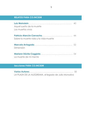 5
RELATOS PARA CO.INCIDIR
Luis Weinstein…………………………………………………… 40
Aquel sueño de la muerte
Los muertos vivos
Patricio Alarcón Carvacho…………………………………… 44
Sobre la muerte-vida y la vida-muerte
Marcela Arriagada…………………………………………….. 52
Dimensión
Mariann Dávila Coggiola……………………………………… 54
La muerte de mi mente
Secciones PARA CO.INCIDIR
Varios Autores…………………………….……………………… 58
LA PLAZA DE LA ALEGREMIA, el legado de Julio Monsalvo
 