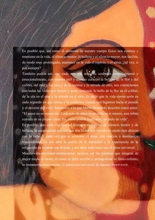 51
Es posible que, así como el alimento de nuestro cuerpo físico nos conecta y
mantiene en la vida, el silencio menor, la belleza y el silencio mayor, nos facilite,
de modo muy prolongado, mantener en la vida el espíritu y el alma, ¿tal vez, si
por siempre?
También podría ser, que cada vez que nosotros sentimos sensorialmente y
emocionalmente, con nuestra piel y nuestro corazón la belleza de la flor y del
colibrí, del mar y las olas y de la sonrisa y la mirada de otro, nos contactamos
con todas las vidas que fueron y serán sintiendo lo bello de la flor en el colibrí,
de la ola en el mar y la mirada en el otro. Es decir que la vida eterna sería en
cada segundo en que somos y la perdemos cuando nos fugamos hacia el pasado
y el devenir del vivir. Semejante a lo que Mario Benedetti describe como amor:
“El amor no es repetición. Cada acto de amor es un ciclo en sí mismo, una órbita
cerrada en su propio ritual. Es, como podría explicarte, un puño de vida”.
Es posible, que cada vez que se alimenta el espíritu de silencio menor y de
belleza, la esencialidad estética que nos rodea nos vincula de modo más directo
con la vida. Y cada vez que se alimenta el alma, con oración o meditación
trascendental, se nos abre la puerta de la eternidad y la experiencia de la
religación de la parte con el todo, y del alma individual con el alma universal.
Muerte-vida-eternidad-unidad-amor, parecen ser las palabras que integran de
mejor modo el modo, el cómo se debe escribir y protagonizar lo finito-infinito,
lo inmanente-trascendente, lo particular-universal de nuestro morir-vivir.
 
