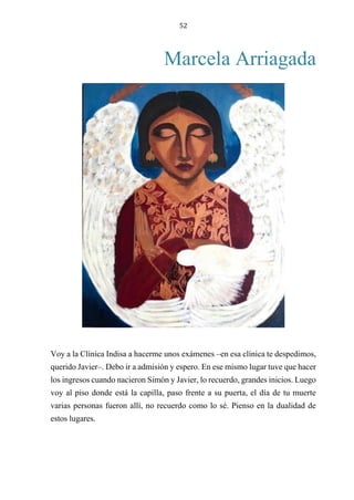 52
Marcela Arriagada
Voy a la Clínica Indisa a hacerme unos exámenes –en esa clínica te despedimos,
querido Javier–. Debo ir a admisión y espero. En ese mismo lugar tuve que hacer
los ingresos cuando nacieron Simón y Javier, lo recuerdo, grandes inicios. Luego
voy al piso donde está la capilla, paso frente a su puerta, el día de tu muerte
varias personas fueron allí, no recuerdo como lo sé. Pienso en la dualidad de
estos lugares.
 
