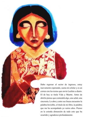 53
Debo regresar al sector de ingresos, estoy
nuevamente esperando, suena mi celular y es un
correo con los textos que envía Luchito a diario.
El de hoy se titula Vida y Muerte. Antes de
abrirlo pienso que contendrá algo, una señal, una
sincronía. Lo abro y entre sus líneas encuentro la
palabra Invisible, el título de mi libro, la palabra
que me ha acompañado ya varios años. Pienso
en la extraña dimensión de todo esto que ha
ocurrido y agradezco profundamente.
 