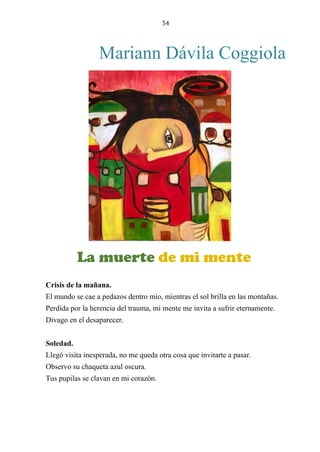 54
Mariann Dávila Coggiola
LA MUERTE DE MI MENTE
Crisis de la mañana.
El mundo se cae a pedazos dentro mío, mientras el sol brilla en las montañas.
Perdida por la herencia del trauma, mi mente me invita a sufrir eternamente.
Divago en el desaparecer.
Soledad.
Llegó visita inesperada, no me queda otra cosa que invitarte a pasar.
Observo su chaqueta azul oscura.
Tus pupilas se clavan en mi corazón.
La muerte de mi mente
 