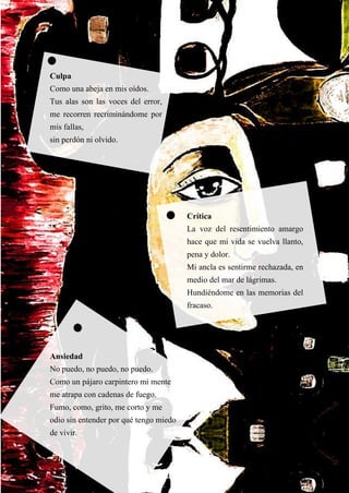 55
Culpa
Como una abeja en mis oídos.
Tus alas son las voces del error,
me recorren recriminándome por
mis fallas,
sin perdón ni olvido.
Crítica
La voz del resentimiento amargo
hace que mi vida se vuelva llanto,
pena y dolor.
Mi ancla es sentirme rechazada, en
medio del mar de lágrimas.
Hundiéndome en las memorias del
fracaso.
Ansiedad
No puedo, no puedo, no puedo.
Como un pájaro carpintero mi mente
me atrapa con cadenas de fuego.
Fumo, como, grito, me corto y me
odio sin entender por qué tengo miedo
de vivir.
 