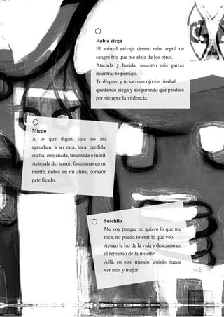 56
Rabia ciega
El animal salvaje dentro mío, reptil de
sangre fría que me aleja de los otros.
Atacada y herida, muestro mis garras
mientras te persigo.
Te disparo y te saco un ojo sin piedad,
quedando ciega y asegurando que perdure
por siempre la violencia.
Miedo
A lo que digan, que no me
aprueben, a ser rara, loca, perdida,
suelta, enajenada, traumada e inútil.
Antesala del terror, fantasmas en mi
mente, nubes en mi alma, corazón
petrificado.
Suicidio
Me voy porque no quiero lo que me
toca, no puedo tolerar lo que veo.
Apago la luz de la vida y descanso en
el remanso de la muerte.
Allá, en otro mundo, quizás pueda
ver más y mejor.
 