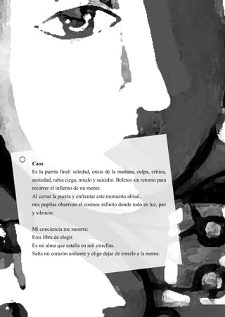 57
Caos
Es la puerta final: soledad, crisis de la mañana, culpa, crítica,
ansiedad, rabia ciega, miedo y suicidio. Boletos sin retorno para
recorrer el infierno de mi mente.
Al cerrar la puerta y enfrentar este momento abisal,
mis pupilas observan el cosmos infinito donde todo es luz, paz
y silencio.
Mi conciencia me susurra:
Eres libre de elegir.
Es mi alma que estalla en mil estrellas.
Salta mi corazón ardiente y elige dejar de creerle a la mente.
 