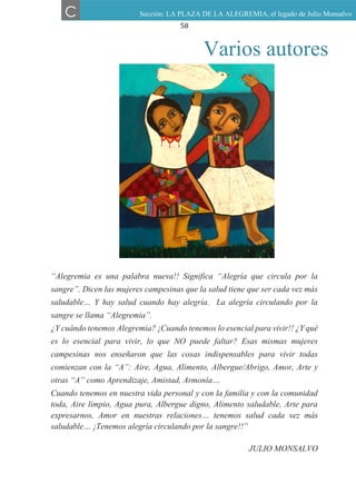 58
“Alegremia es una palabra nueva!! Significa “Alegría que circula por la
sangre”. Dicen las mujeres campesinas que la salud tiene que ser cada vez más
saludable… Y hay salud cuando hay alegría. La alegría circulando por la
sangre se llama “Alegremia”.
¿Y cuándo tenemos Alegremia? ¡Cuando tenemos lo esencial para vivir!! ¿Y qué
es lo esencial para vivir, lo que NO puede faltar? Esas mismas mujeres
campesinas nos enseñaron que las cosas indispensables para vivir todas
comienzan con la “A”: Aire, Agua, Alimento, Albergue/Abrigo, Amor, Arte y
otras “A” como Aprendizaje, Amistad, Armonía…
Cuando tenemos en nuestra vida personal y con la familia y con la comunidad
toda, Aire limpio, Agua pura, Albergue digno, Alimento saludable, Arte para
expresarnos, Amor en nuestras relaciones… tenemos salud cada vez más
saludable… ¡Tenemos alegría circulando por la sangre!!”
JULIO MONSALVO
C Sección: LA PLAZA DE LA ALEGREMIA, el legado de Julio Monsalvo
Varios autores
 