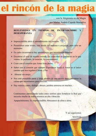 59
… con la Alegremia en mi Magia
por Matías Andrés Cepeda Monsalvo
REFLEXIONES EN TIEMPOS DE INCERTIDUMBRE Y
DESESPERANZA
 Imprescindible abrir el entendimiento del corazón.
 Permitirnos estar tristes, con miedo del mañana o enojados, pero solo un
momento
 En cada circunstancia hay aprendizajes que necesitamos transitar
 Encontrar el azul de nuestra mirada. (la capacidad de encontrar en lo que
vemos: lo profundo, lo esencial, lo trascendente)
 Creer con el corazón que Amar tiene poder.
 Saber con el corazón que siempre Esperanzar hacia el Amor es el único
camino que nos regalará Calma y Paz.
 Abrazar sin enojo.
 Nos está permitido parar y estar adentro de uno mismo hasta encontrar la
calma que necesitamos para caminar.
 Hay música, canto, diálogo, abrazo, palabra amorosa en muchos.
Continuemos entrelazando todos estos sentires para fortalecer la Red que
necesita mucho de todos nosotros en alta vibración.
Apapachémonos. Es imprescindible Abrazamos de alma a alma.
Y así seguiremos
MATIAS
el rincón de la magia
 
