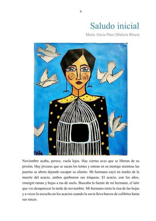 6
Saludo inicial
María Alicia Pino (Malicia Blues)
Noviembre acaba, perece, vuela lejos. Hay ciertas aves que se liberan de su
prisión. Hay jóvenes que se sacan los lentes y entran en su mortaja mientras las
puertas se abren dejando escapar su aliento. Mi hermano cayó en medio de la
muerte del acacio, ambos quebraron sus tráqueas. El acacio, con los años,
emergió ramas y hojas a ras de suelo. Buscaba la fuente de mi hermano, el latir
que vio desaparecer la tarde de noviembre. Mi hermano tenía la risa de las hojas
y a veces lo escucho en los acacios cuando la savia lleva barcos de colibríes hasta
sus raíces.
 