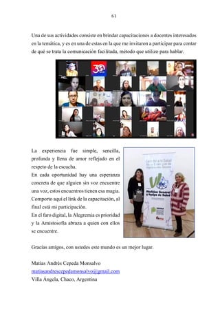 61
Una de sus actividades consiste en brindar capacitaciones a docentes interesados
en la temática, y es en una de estas en la que me invitaron a participar para contar
de qué se trata la comunicación facilitada, método que utilizo para hablar.
La experiencia fue simple, sencilla,
profunda y llena de amor reflejado en el
respeto de la escucha.
En cada oportunidad hay una esperanza
concreta de que alguien sin voz encuentre
una voz, estos encuentros tienen esa magia.
Comporto aquí el link de la capacitación, al
final está mi participación.
En el faro digital, la Alegremia es prioridad
y la Amistosofía abraza a quien con ellos
se encuentre.
Gracias amigos, con ustedes este mundo es un mejor lugar.
Matías Andrés Cepeda Monsalvo
matiasandrescepedamonsalvo@gmail.com
Villa Ángela, Chaco, Argentina
 