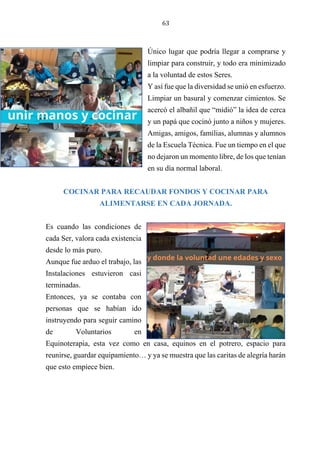 63
Único lugar que podría llegar a comprarse y
limpiar para construir, y todo era minimizado
a la voluntad de estos Seres.
Y así fue que la diversidad se unió en esfuerzo.
Limpiar un basural y comenzar cimientos. Se
acercó el albañil que “midió” la idea de cerca
y un papá que cocinó junto a niños y mujeres.
Amigas, amigos, familias, alumnas y alumnos
de la Escuela Técnica. Fue un tiempo en el que
no dejaron un momento libre, de los que tenían
en su día normal laboral.
COCINAR PARA RECAUDAR FONDOS Y COCINAR PARA
ALIMENTARSE EN CADA JORNADA.
Es cuando las condiciones de
cada Ser, valora cada existencia
desde lo más puro.
Aunque fue arduo el trabajo, las
Instalaciones estuvieron casi
terminadas.
Entonces, ya se contaba con
personas que se habían ido
instruyendo para seguir camino
de Voluntarios en
Equinoterapia, esta vez como en casa, equinos en el potrero, espacio para
reunirse, guardar equipamiento… y ya se muestra que las caritas de alegría harán
que esto empiece bien.
 