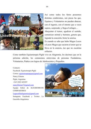 64
Así como todos los Seres poseemos
distintas condiciones, son pocas las que,
Equinos y Voluntarios no puedan abarcar,
con el ingenio, con el intento que a veces
supera, sorprende; y llega el milagro…
Ahuyentar el temor, agudizar el sentido,
comunicar animal y humano, genera que,
lograda la conexión, brote la sonrisa.
Es cuando se sabe que hubo Magos Locos
o Locos Magos que sacaron el amor que se
lleva en la esencia, ése que no escatima
esfuerzo.
Como también Equinoterapia Pigüé vive en Alegremia, les decimos que en la
próxima edición, les contaremos entrevistas de personas Fundadoras,
Voluntarios, Padres con logros de Adolescentes y Pequeños.
Contacto:
Facebook: Equinoterapia Pigüé
Correo: equinoterapiapigue@gmail.com
Nancy Lliteras
Pigüé, Argentina
+54 9 2923 425597
nancylliteras17@gmail.com
Equipo Editor de ALEGREMICOS
COMPARTIRES
Lagacetillaalegremica@gmail.com
Instagram, Facebook y Twitter: La
Gacetilla Alegrémica
 