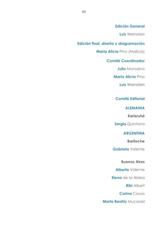65
Edición General
Luis Weinstein
Edición final, diseño y diagramación
María Alicia Pino (Malicia)
Comité Coordinador
Julio Monsalvo
María Alicia Pino
Luis Weinstein
Comité Editorial
ALEMANIA
Karisruhé
Sergio Quintana
ARGENTINA
Bariloche
Gabriela Valente
Buenos Aires
Alberto Valente
Elena de la Aldea
Bibi Albert
Corina Couso
Marta Beatriz Mucarzel
 