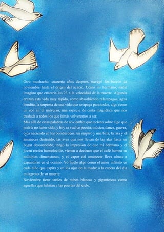 7
Otro muchacho, cuarenta años después, navegó los barcos de
noviembre hasta el origen del acacio. Como mi hermano, nadie
imaginó que cruzaría los 23 a la velocidad de la muerte. Algunos
cruzan esta vida muy rápido, como absorbiendo relámpagos, agua
bendita, la sorpresa de una vida que se apaga para todos, algo como
un eco en el universo, una especie de cinta magnética que nos
traslada a todos los que jamás volveremos a ser.
Más allá de estas palabras de noviembre que teclean sobre algo que
podría no haber sido, y hoy se vuelve poesía, música, danza, guerra,
ojos naciendo en los bombardeos, un suspiro y una bala, la risa y el
amanecer destruido, las aves que nos llevan de las alas hasta un
hogar desconocido, tengo la impresión de que mi hermano y el
joven recién humedecido, vienen a decirnos que el café humea en
múltiples dimensiones, y el vapor del amanecer lleva almas a
expandirse en el océano. Yo huelo algo como el amor infinito en
cada niño que expira y en los ojos de la madre a la espera del día
milagroso de su muerte.
Noviembre tiene tardes de nubes blancas y gigantescas como
aquellas que habitan a las puertas del cielo.
 