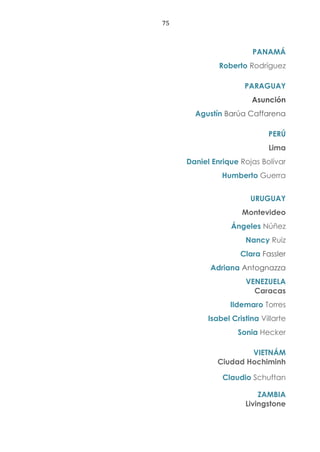 75
PANAMÁ
Roberto Rodríguez
PARAGUAY
Asunción
Agustín Barúa Caffarena
PERÚ
Lima
Daniel Enrique Rojas Bolívar
Humberto Guerra
URUGUAY
Montevideo
Ángeles Núñez
Nancy Ruiz
Clara Fassler
Adriana Antognazza
VENEZUELA
Caracas
Ildemaro Torres
Isabel Cristina Villarte
Sonia Hecker
VIETNÁM
Ciudad Hochiminh
Claudio Schuftan
ZAMBIA
Livingstone
 