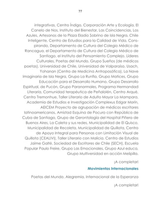 77
integrativas, Centro Índigo, Corporación Arte y Ecología, El
Canelo de Nos, Instituto del Bienestar, Las Coincidencias, Los
Azules, Artesanos de la Plaza Eladio Sobrino de Isla Negra, Chile
Inteligente, Centro de Estudios para la Calidad de Vida, Cons-
pirando, Departamento de Cultura del Colegio Médico de
Rancagua, el Departamento de Cultura del Colegio Médico de
Santiago, el Instituto del Pensamiento Complejo, Líderes
Culturales, Poetas del Mundo, Grupo Sueños (de médicos
poetas), Universidad de Chile, Universidad de Valparaíso, Usach,
Yohanan (Centro de Medicina Antroposófica), La Nave
Imaginaria de Isla Negra, Grupo La Runfla, Grupo Matices, Grupo
Educación para el Desarrollo Humano, Grupo Desarrollo
Espiritual, de Pucón, Grupo Paranormales, Programa Hermandad
Literaria, Comunidad terapéutica de Peñalolén, Centro Arqué,
Centro Tremonhue, Taller Literario de Adulto Mayor La Mampara,
Academia de Estudios e Investigación Complexus Edgar Morín,
AEICEM Proyecto de agrupación de médicos escritores
latinoamericanos, Amistad Esquina de Pocuro con República de
Cuba de Santiago, Grupo de Gerontología del Hospital Piñero de
Buenos Aires, La Caleta y sus redes, Municipalidad de El Quisco,
Municipalidad de Recoleta, Municipalidad de Quillota, Centro
de Apoyo Integral para Personas con Limitación Visual de
Quillota (CEALIVI), Taller Literario con Malicia. Centro de Estudios
Jaime Galté. Sociedad de Escritores de Chile (SECH). Escuela
Popular Paulo Freire, Grupo Las Emocionales, Grupo Azul educa,
Grupo Multiversidad en acción Melipilla.
¡A completar!
Movimientos Internacionales
Poetas del Mundo, Alegremia, Internacional de la Esperanza
¡A completar!
 